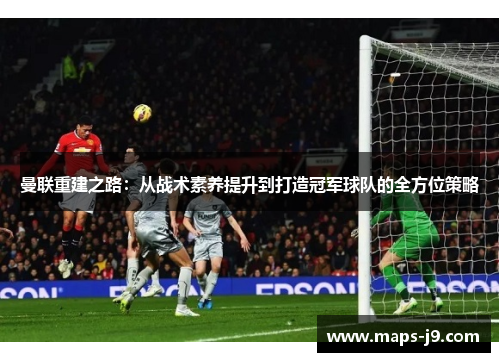 曼联重建之路：从战术素养提升到打造冠军球队的全方位策略