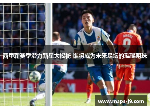 西甲新赛季潜力新星大揭秘 谁将成为未来足坛的璀璨明珠